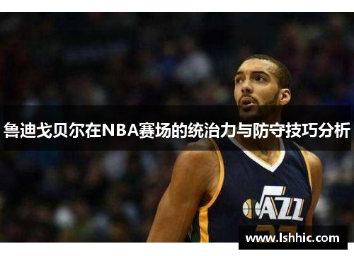 鲁迪戈贝尔在NBA赛场的统治力与防守技巧分析