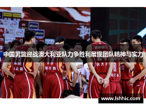 中国男篮迎战澳大利亚队力争胜利展现团队精神与实力