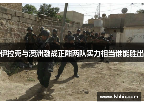 伊拉克与澳洲激战正酣两队实力相当谁能胜出