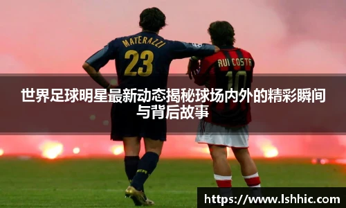 世界足球明星最新动态揭秘球场内外的精彩瞬间与背后故事